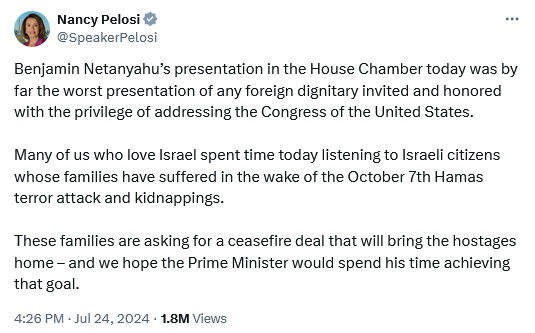 Nancy Pelosi Tweet: 

Benjamin Netanyahu’s presentation in the House Chamber today was by far the worst presentation of any foreign dignitary invited and honored with the privilege of addressing the Congress of the United States. Many of us who love Israel spent time today listening to Israeli citizens whose families have suffered in the wake of the October 7th Hamas terror attack and kidnappings. These families are asking for a ceasefire deal that will bring the hostages home - and we hope the Prime Minister would spend his time achieving that goal. 

4:26 PM - Jul 24,2024 - 18M Views 