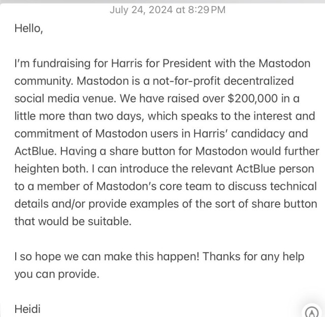 July 24, 2024 at 8:29 PM
Hello,
I'm fundraising for Harris for President with the Mastodon community. Mastodon is a not-for-profit decentralized social media venue. We have raised over $200,000 in a little more than two days, which speaks to the interest and commitment of Mastodon users in Harris' candidacy and ActBlue. Having a share button for Mastodon would further heighten both. I can introduce the relevant ActBlue person to a member of Mastodon's core team to discuss technical details and/or provide examples of the sort of share button that would be suitable.
I so hope we can make this happen! Thanks for any help you can provide.
Heidi