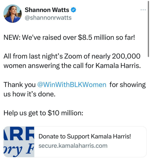 Via Shannon Watts
@shannonrwatts

NEW: We've raised over $8.5 million so far!

All from last night’s Zoom of nearly 200,000

women answering the call for Kamala Harris.

Thank you @WinWithBLKWomen for showing

us how it’s done.

Help us get to $10 million:

Donate to Support Kamala Harris! secure.kamalaharris.com

