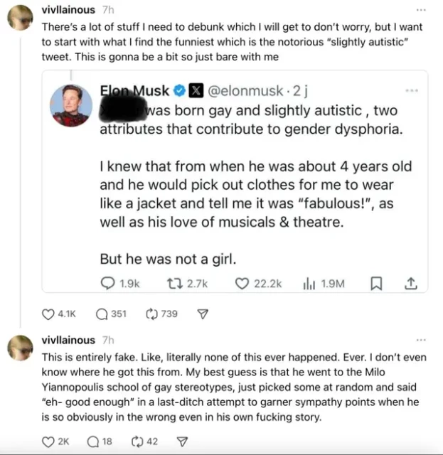 Musk: "[DEADNAME] was born gay and slightly autistic , two attributes that contribute to gender dysphoria.  

I knew that from when he was about 4 years old and he would pick out clothes for me to wear like a jacket and tell me it was “fabulous!”, as well as his love of musicals & theatre.

But he was not a girl."

There’s a lot of stuff I need to debunk which I will get to don’t worry, but I want to start with what I find the funniest which is the notorious “slightly autistic” tweet. This is gonna be a bit so just bare with me

This is entirely fake. Like, literally none of this ever happened. Ever. I don’t even know where he got this from. My best guess is that he went to the Milo Yiannopoulis school of gay stereotypes, just picked some at random and said “eh- good enough” in a last-ditch attempt to garner sympathy points when he is so obviously in the wrong even in his own fucking story.