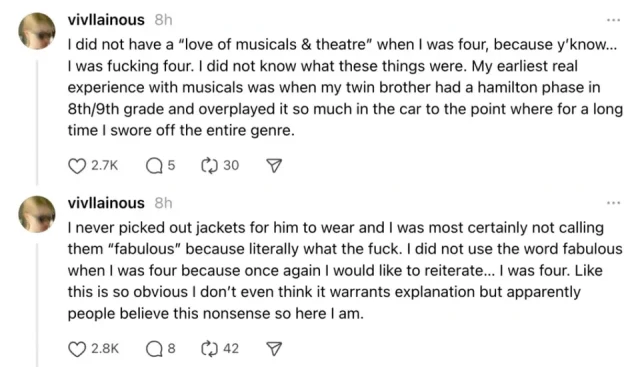 I did not have a “love of musicals & theatre” when I was four, because y’know… I was fucking four. I did not know what these things were. My earliest real experience with musicals was when my twin brother had a hamilton phase in 8th/9th grade and overplayed it so much in the car to the point where for a long time I swore off the entire genre.

I never picked out jackets for him to wear and I was most certainly not calling them “fabulous” because literally what the fuck. I did not use the word fabulous when I was four because once again I would like to reiterate… I was four. Like this is so obvious I don’t even think it warrants explanation but apparently people believe this nonsense so here I am.