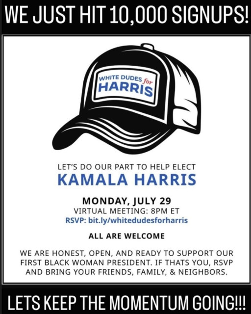 WE JUST HIT 10,000 SIGNUPS! [y N . LEVT'S DO OUR PART TO HELP ELECT MONDAY, JULY 29 VIRTUAL MEETING: 8PM ET RSVP: bit.ly/whitedudesforharris ALL ARE WELCOME WE ARE HONEST, OPEN, AND READY TO SUPPORT OUR FIRST BLACK WOMAN PRESIDENT. IF THATS YOU, RSVP AND BRING YOUR FRIENDS, FAMILY, & NEIGHBORS. LETS KEEP THE MOMENTUM GOING! 