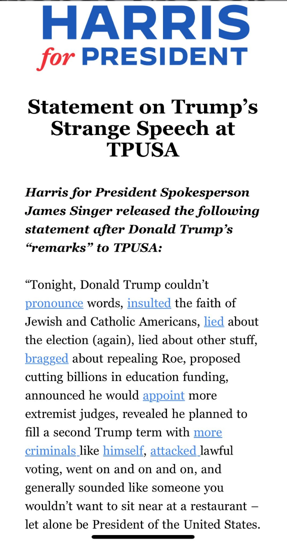 Harris for President. Statement on Trump's Strange Speech at TPUSA. 

Tonight, Trump couldn't pronounce words, insulted the faith of Jewish and Catholic Americans, lied about the election (again), lied about other stuff, bragged about repealing Roe et al.