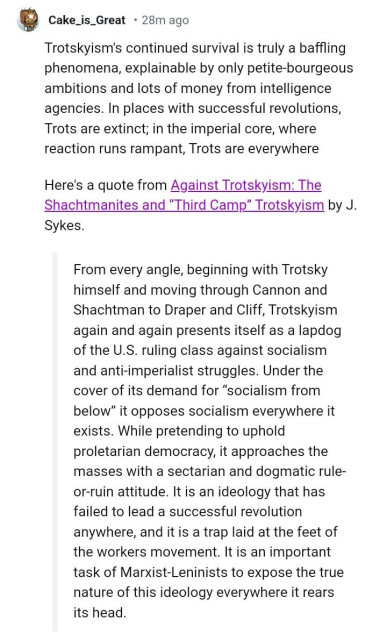 A comment by reddit user "Cake_is_Great" which says, "Trotskyism's continued survival is truly a baffling phenomena, explainable by only petite-bourgeous ambitions and lots of money from intelligence agencies. In places with successful revolutions, Trots are extinct; in the imperial core, where reaction runs rampant, Trots are everywhere

Here's a quote from Against Trotskyism: The Shachtmanites and "Third Camp" Trotskyism by J. Sykes.

From every angle, beginning with Trotsky himself and moving through Cannon and Shachtman to Draper and Cliff, Trotskyism again and again presents itself as a lapdog of the U.S. ruling class against socialism and anti-imperialist struggles. Under the cover of its demand for "socialism from below" it opposes socialism everywhere it exists. While pretending to uphold proletarian democracy, it approaches the masses with a sectarian and dogmatic rule- or-ruin attitude. It is an ideology that has failed to lead a successful revolution anywhere, and it is a trap laid at the feet of the workers movement. It is an important task of Marxist-Leninists to expose the true nature of this ideology everywhere it rears its head."