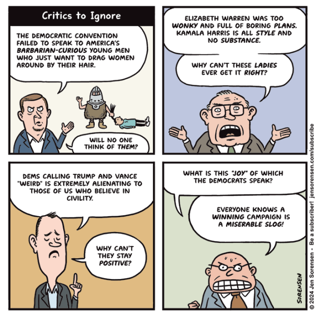 CRITICS TO IGNORE

1. Pundit: The Democratic Convention failed to speak to America's barbarian-curious young men who just want to drag women around by their hair.

Helmeted man in furs in the background dragging a woman by her ponytail

Pundit: Will no one think of them?

2. Elizabeth Warren was too wonky and full of boring plans. Kamala Harris is all style and no substance. Why can't these ladies ever get it right?

3. Dems calling Trump and Vance "weird" is extremely alienating to those of us who believe in civility. Why can't they stay positive?

4. What is this "joy" of which the Democrats speak? Everyone knows a winning campaign is a miserable slog!