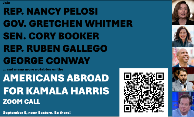 Join
REP. NANCY PELOSI
GOV. GRETCHEN WHITMER
SEN. CORY BOOKER
REP. RUBEN GALLEGO
GEORGE CONWAY


…and many more notables on the

AMERICANS ABROAD FOR KAMALA HARRIS ZOOM CALL

September 5, noon Eastern. Be there!