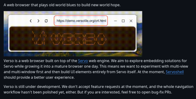 Screenshot from the Verso webpage. At the top is an image of a text based cat and the word "Verso" with an old CRT effect. Underneath is the following text:
"Verso is a web browser built on top of the Servo web engine. We aim to explore embedding solutions for Servo while growing it into a mature browser one day. This means we want to experiment with multi-view and multi-window first and then build UI elements entirely from Servo itself. At the moment, Servoshell should provide a better user experience.

Verso is still under development. We don't accept feature requests at the moment, and the whole navigation workflow hasn't been polished yet, either. But if you are interested, feel free to open bug-fix PRs."