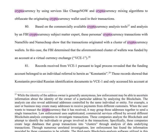 cryptocurrency by using services like ChangeNOW and cryptocurrency mixing algorithms to obfuscate the originating cryptocurrency wallet used in their transactions.

80.  Based on the commercially available cryptocurrency analysis tools?’ and analysis by an FBI cryptocurrency subject matter expert, these personas’ cryptocurrency transactions with NameSilo and Namecheap show that the transactions originated with a cluster of cryptocurrency wallets. In this case, the FBI determined that the aforementioned cluster of wallets was funded by an account at a virtual currency exchange (“VCE-17).2

81.  Records received from VCE-1 pursuant to legal process revealed that the funding account belonged to an individual referred to herein as “Konstantin”.?° Those records showed that Konstantin provided Russian identification documents to VCE-1 and only accessed his account at 7 While the identity of the address owner is generally anonymous, law enforcement may be able to ascertain information about the identity of the owner of a particular address by analyzing the Blockchain. The analysis can also reveal additional addresses controlled by the same individual or entity. For example, a user or business may create many addresses to receive payments from different customers. When the user wants to transact the cryptocurrency that it has received, it may group those addresses together to send a single transaction. Law enforcement uses sophisticated, commercial services offered by several 