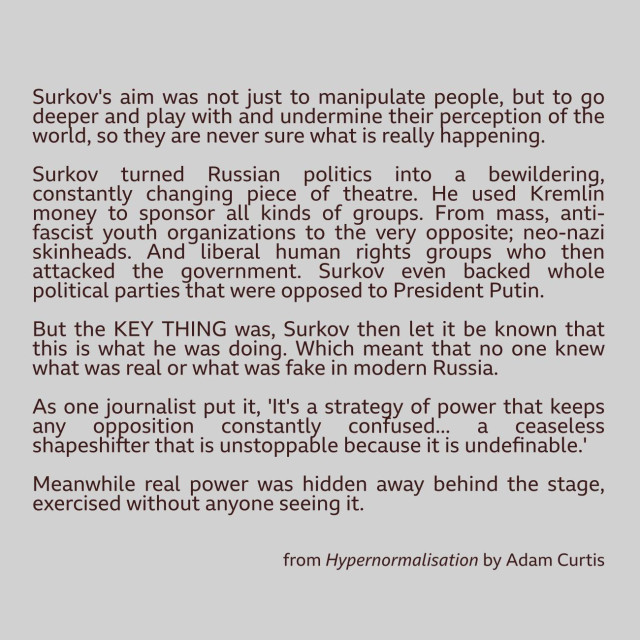 Surkov's aim was not just to manipulate people but to go deeper and play with, and undermine their very perception of the world so they are never sure what is really happening.

Surkov turned Russian politics into a bewildering, constantly changing piece of theatre. He used Kremlin money to sponsor all kinds of groups - from mass anti-fascist youth organisations, to the very opposite - neo-Nazi skinheads.

And liberal human rights groups who then attacked the government. Surkov even backed whole politicalparties that were opposed to President Putin. But the key thing was that Surkov then let it be known that this was what he was doing. Which meant that no-one was sure
what was real or what was fake in modern Russia.

As one journalist put it,"It's a strategy of power that keeps any opposition "constantly confused - "a ceaseless shape-shifting that is unstoppable "because it is indefinable."

Meanwhile, real power was elsewhere - hidden away behind the stage, exercised without anyone seeing it.

