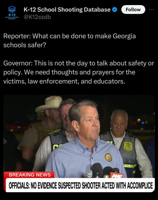 K-12 School Shooting Database:

Reporter: What can be done to make Georgia schools safer? 

Governor: This is not the day to talk about safety or policy. We need thoughts and prayers for the victims, law enforcement, and educators. 

Headline: OFFICIALS: NO EVIDENCE SUSPECTED SHOOTER ACTED WITH ACCOMPLICE 