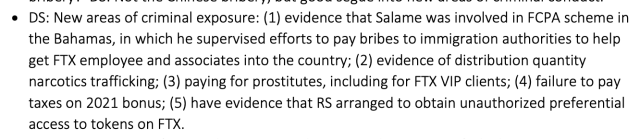 DS: New areas of criminal exposure: (1) evidence that Salame was involved in FCPA scheme in the Bahamas, in which he supervised efforts to pay bribes to immigration authorities to help get FTX employee and associates into the country; (2) evidence of distribution quantity narcotics trafficking; (3) paying for prostitutes, including for FTX VIP clients; (4) failure to pay taxes on 2021 bonus; (5) have evidence that RS arranged to obtain unauthorized preferential access to tokens on FTX.