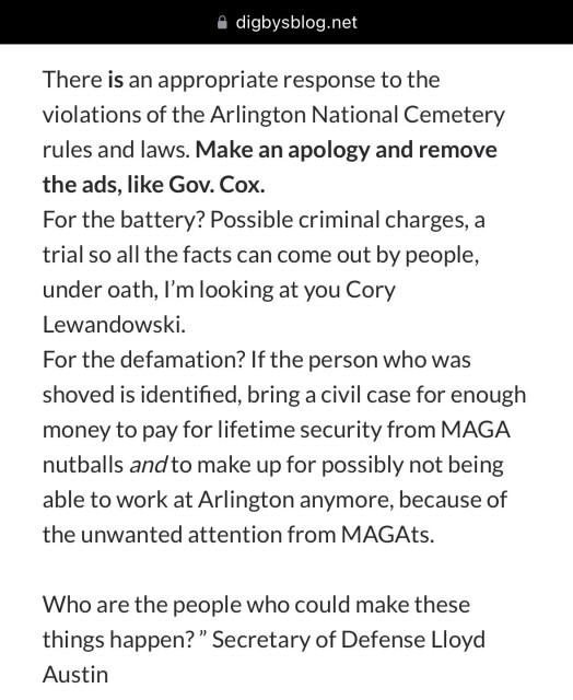 There is an appropriate response to the violations of the Arlington National Cemetery rules and laws. Make an apology and remove the ads, like Gov. Cox.
For the battery? Possible criminal charges, a trial so all the facts can come out by people, under oath, I’m looking at you Cory Lewandowski.
For the defamation? If the person who was shoved is identified, bring a civil case for enough money to pay for lifetime security from MAGA nutballs and to make up for possibly not being able to work at Arlington anymore, because of the unwanted attention from MAGAts.

Who are the people who could make these things happen? ” Secretary of Defense Lloyd Austin