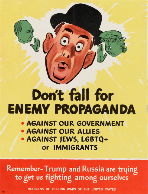 A modified version of an old "veterans of foreign wars" poster.  On top is illustration of a man with wide eyes, being whispered to in his right ear by a small green head representing Vladimir Putin, and in his left ear by Donald Trump.   Text below reads "Don't fall for Enemy Propaganda, against our government, against our allies, against Jews, LGBTQ+ or immigrants. Remember-Trump and Russia are trying to get us fighting among ourselves."