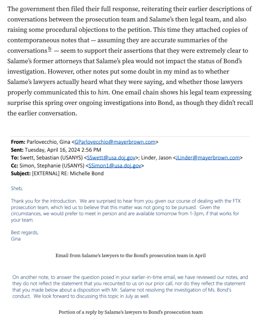 The government then filed their full response, reiterating their earlier descriptions of conversations between the prosecution team and Salame’s then legal team, and also raising some procedural objections to the petition. This time they attached copies of contemporaneous notes that — assuming they are accurate summaries of the conversationsb — seem to support their assertions that they were extremely clear to Salame’s former attorneys that Salame’s plea would not impact the status of Bond’s investigation. However, other notes put some doubt in my mind as to whether Salame’s lawyers actually heard what they were saying, and whether those lawyers properly communicated this to him. One email chain shows his legal team expressing surprise this spring over ongoing investigations into Bond, as though they didn’t recall the earlier conversation.

Email from Salame’s lawyers to the Bond’s prosecution team in April:
Sheb,
Thank you for the introduction. We are surprised to hear from you given our course of dealing with the FTX prosecution team, which led us to believe that this matter was not going to be pursued.
Best regards, Gina

Portion of a reply by Salame’s lawyers to Bond’s prosecution team:
On another note, to answer the question posed in your earlier-in-time email, we have reviewed our notes, and they do not reflect the statement that you recounted to us on our prior call, nor do they reflect the statement that you made below about a disposition with Mr. Salame not resolving