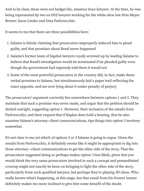 And to be clear, these were not budget bin, amateur hour lawyers. At the time, he was being represented by two ex-DOJ lawyers working for the white-shoe law firm Mayer Brown: Jason Linder and Gina Parlovecchio.

It seems to me that there are three possibilities here:

Salame is falsely claiming that prosecutors improperly induced him to plead guilty, and that promises about Bond never happened
Salame’s former team of bigshot lawyers royally screwed up by leading Salame to believe that Bond’s investigation would be terminated if he pleaded guilty even though the government had expressly told them it would not
Some of the most powerful prosecutors in the country did, in fact, make these verbal promises to Salame, but simultaneously laid a paper trail reflecting the exact opposite, and are now lying about it under penalty of perjury
The prosecutors’ argument currently lies somewhere between options 1 and 2. They maintain that such a promise was never made, and argue that the petition should be denied outright, suggesting option 1. However, their inclusion of the emails from Parlovecchio, and their request that if Kaplan does hold a hearing, that he also examine Salame’s attorney–client communications, tips things into option 2 territory somewhat.

It’s not clear to me yet which of options 2 or 3 Salame is going to argue. Given the emails from Parlovecchio, it definitely seems like it might be appropriate to dig into those attorney—client communications to get the other side of