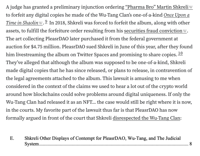 A judge has granted a preliminary injunction ordering “Pharma Bro” Martin Shkreli to forfeit any digital copies he made of the Wu-Tang Clan’s one-of-a-kind Once Upon a Time in Shaolin.9 In 2018, Shkreli was forced to forfeit the album, along with other assets, to fulfill the forfeiture order resulting from his securities fraud conviction. The art collecting PleasrDAO later purchased it from the federal government at auction for $4.75 million. PleasrDAO sued Shkreli in June of this year, after they found him livestreaming the album on Twitter Spaces and promising to share copies.10 They’ve alleged that although the album was supposed to be one-of-a-kind, Shkreli made digital copies that he has since released, or plans to release, in contravention of the legal agreements attached to the album. This lawsuit is amusing to me when considered in the context of the claims we used to hear a lot out of the crypto world around how blockchains could solve problems around digital uniqueness. If only the Wu-Tang Clan had released it as an NFT... the case would still be right where it is now, in the courts. My favorite part of the lawsuit thus far is that PleasrDAO has now formally argued in front of the court that Shkreli disrespected the Wu-Tang Clan:

E. Shkreli Other Displays of Contempt for PleasrDAO, Wu-Tang, and The Judicial System