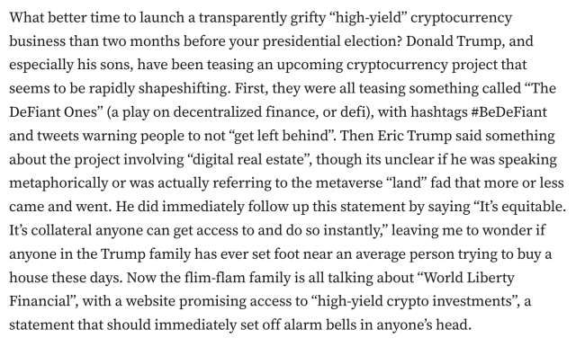 What better time to launch a transparently grifty “high-yield” cryptocurrency business than two months before your presidential election? Donald Trump, and especially his sons, have been teasing an upcoming cryptocurrency project that seems to be rapidly shapeshifting. First, they were all teasing something called “The DeFiant Ones” (a play on decentralized finance, or defi), with hashtags #BeDeFiant and tweets warning people to not “get left behind”. Then Eric Trump said something about the project involving “digital real estate”, though its unclear if he was speaking metaphorically or was actually referring to the metaverse “land” fad that more or less came and went. He did immediately follow up this statement by saying “It’s equitable. It’s collateral anyone can get access to and do so instantly,” leaving me to wonder if anyone in the Trump family has ever set foot near an average person trying to buy a house these days. Now the flim-flam family is all talking about “World Liberty Financial”, with a website promising access to “high-yield crypto investments”, a statement that should immediately set off alarm bells in anyone’s head.