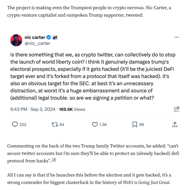 The project is making even the Trumpiest people in crypto nervous. Nic Carter, a crypto venture capitalist and outspoken Trump supporter, tweeted:

is there something that we, as crypto twitter, can collectively do to stop the launch of world liberty coin? i think it genuinely damages trump's electoral prospects, especially if it gets hacked (it'll be the juiciest DeFi target ever and it's forked from a protocol that itself was hacked). it's also an obvious target for the SEC. at best it's an unnecessary distraction, at worst it's a huge embarrassment and source of (additional) legal trouble. so are we signing a petition or what?

Commenting on the hack of the two Trump family Twitter accounts, he added: “can't secure twitter accounts but i'm sure they'll be able to protect an (already hacked) defi protocol from hacks”.26

All I can say is that if he launches this before the election and it gets hacked, it’s a strong contender for biggest clusterfuck in the history of Web3 is Going Just Great.