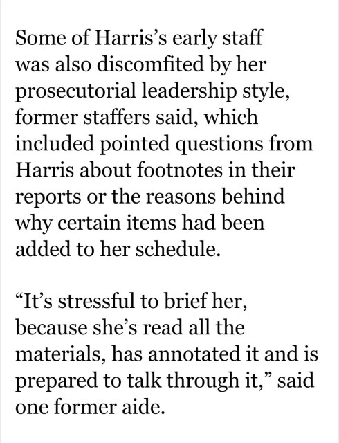 Screenshot of an article from the Washington Post with the text: 'Some of Harris’s early staff was also discomfited by her prosecutorial leadership style, former staffers said, which included pointed questions from Harris about footnotes in their reports or the reasons behind why certain items had been added to her schedule.
“It’s stressful to brief her, because she’s read all the materials, has annotated it and is prepared to talk through it,” said one former aide.'