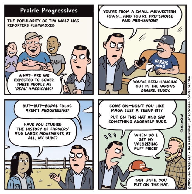 Prairie Progressives

1. The popularity of Tim Walz has reporters flummoxed

Tim Walz holding a piglet flanked by supporters

Reporter: What -- are we expected to cover these people as "real" Americans?

2. Reporter in diner interviewing guy in a Harris-Walz t-shirt: You're from a small midwestern town... and you're pro-choice and pro-union?

Diner guy: You've been hanging out in the wrong diners, buddy.

3. Reporter in field interviewing woman: But--but--rural folks aren't progressive!

Woman: Have you studied the history of farmers' and labor movements at all, my dude?

4. Reporter holding up MAGA hat to bearded guy: Come on -- don't you like MAGA just a teeny bit? Put on this hat and say something adorably rude.

Guy: When do I get my valorizing puff piece?

Reporter: Not until you put on the hat.