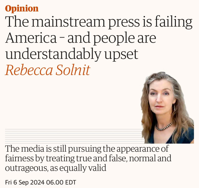 The mainstream press is failing America – and people are understandably upset
Rebecca Solnit

The media is still pursuing the appearance of fairness by treating true and false, normal and outrageous, as equally valid