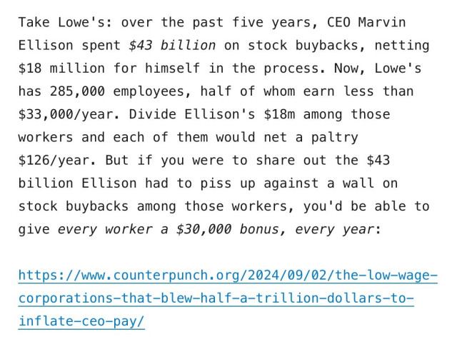 Screenshot from above linked article:

Take Lowe's: over the past five years, CEO Marvin Ellison spent $43 billion on stock buybacks, netting $18 million for himself in the process. Now, Lowe's has 285,000 employees, half of whom earn less than $33,000/year. Divide Ellison's $18m among those workers and each of them would net a paltry $126/year. But if you were to share out the $43 billion Ellison had to piss up against a wall on stock buybacks among those workers, you'd be able to give every worker a $30,000 bonus, every year: 

https://www.counterpunch.org/2024/09/02/the-low-wage- corporations-that-blew-half-a-trillion-dollars-to- inflate-ceo-pay/