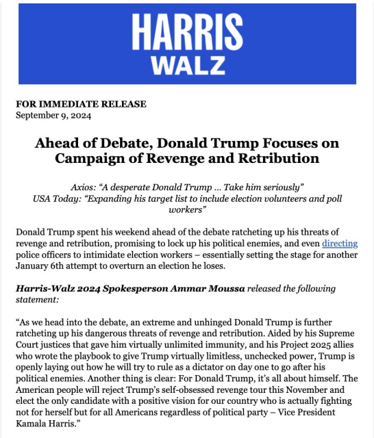 FOR IMMEDIATE RELEASE September 9, 2024 Ahead of Debate, Donald Trump Focuses on Campaign of Revenge and Retribution Axios: “A desperate Donald Trump ... Take him seriously” USA Today: “Expanding his target list to include election volunteers and poll workers” Donald Trump spent his weekend ahead of the debate ratcheting up his threats of revenge and retribution, promising to lock up his political enemies, and even directing police officers to intimidate election workers — essentially setting the stage for another January 6th attempt to overturn an election he loses. Harris-Walz 2024 Spokesperson Ammar Moussa released the following statement: “As we head into the debate, an extreme and unhinged Donald Trump is further ratcheting up his dangerous threats of revenge and retribution. Aided by his Supreme Court justices that gave him virtually unlimited immunity, and his Project 2025 allies who wrote the playbook to give Trump virtually limitless, unchecked power, Trump is openly laying out how he will try to rule as a dictator on day one to go after his political enemies. Another thing is clear: For Donald Trump, it’s all about himself. The American people will reject Trump’s self-obsessed revenge tour this November and elect the only candidate with a positive vision for our country who is actually fighting not for herself but for all Americans regardless of political party — Vice President Kamala Harris.” 