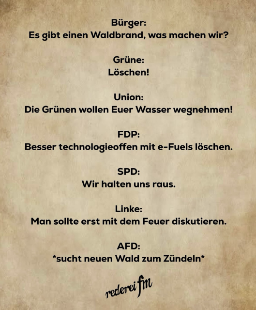 Bürger: Es gibt einen Waldbrand, was machen wir? Grüne: Löschen! Union: Die Grünen wollen Euer Wasser wegnehmen! FDP: Besser technologieoffen mit e-Fuels löschen. SPD: Wir halten uns raus. Linke: Man sollte erst mit dem Feuer diskutieren. AFD: *sucht neuen Wald zum Zündeln* rederei fm 