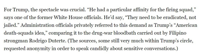 For Trump, the spectacle was crucial. “He had a particular affinity for the firing squad,” says one of the former White House officials. He'd say, “They need to be eradicated, not jailed.” Administration officials privately referred to this demand as Trump’s “American death-squads idea,” comparing it to the drug-war bloodbath carried out by Filipino strongman Rodrigo Duterte. (The sources, some still very much within Trump’s circle, requested anonymity in order to speak candidly about sensitive conversations.) 