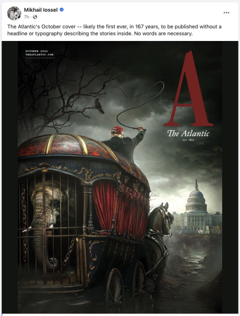 Facebook post from Mikhail lossel

Text:

The Atlantic's October cover -- likely the first ever, in 167 years, to be published without a headline or typography describing the stories inside. No words are necessary. 

Image.

The October cover of The Atlantic. No text other than the magazine's title and logo (a large red A).

A dark, gothic picture of Trump, seem from the back and brandishing a whip, driving a horse-drawn hearse towards the White House under a stormy sky. Inside the hearse, visible through the bars making up the hearse's rear gate/door, an elephant in chains.
