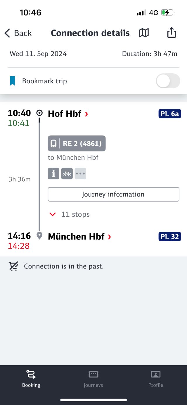 10:46
< Back
Wed 11. Sep 2024
4G C
Connection details I
Duration: 3h 47m
• Bookmark trip
10:40
10:41
Hof Hbf›
Pl. ба
O|RE 2 (4861)
to München Hbf
3h 36m
Journey information
11 stops
München Hbf›
14:16
14:28
V. Connection is in the past.
P1. 32
Booking
Journeys
Profile