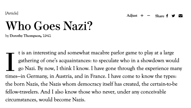 Who Goes Nazi?
Adjust
Share
by Dorothy Thompson

It is an interesting and somewhat macabre parlor game to play at a large gathering of one’s acquaintances: to speculate who in a showdown would go Nazi. By now, I think I know. I have gone through the experience many times—in Germany, in Austria, and in France. I have come to know the types: the born Nazis, the Nazis whom democracy itself has created, the certain-to-be fellow-travelers. And I also know those who never, under any conceivable circumstances, would become Nazis.