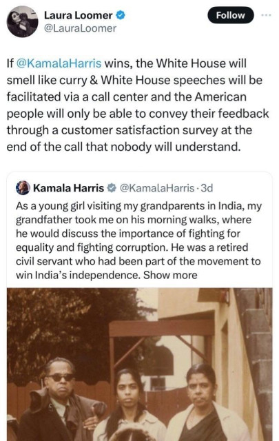 Laura Loomer • @LauraLoomer quote tweeted over Harris’ tweet below it:

If @KamalaHarris wins, the White House will smell like curry & White House speeches will be facilitated via a call center and the American people will only be able to convey their feedback through a customer satisfaction survey at the end of the call that nobody will understand.

Kamala Harris  @KamalaHarris tweet:

As a young girl visiting my grandparents in India, my grandfather took me on his morning walks, where he would discuss the importance of fighting for equality and fighting corruption. He was a retired civil servant who had been part of the movement to win India's independence…