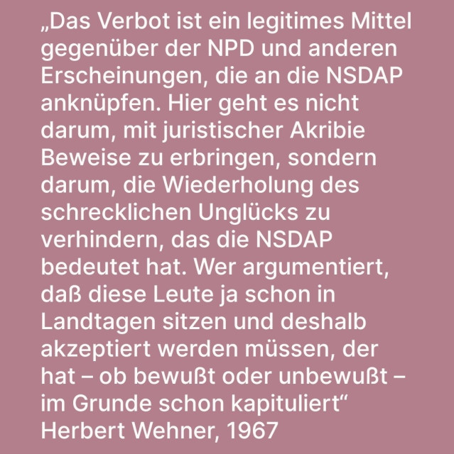 „Das Verbot ist ein legitimes Mittel gegenüber der NPD und anderen Erscheinungen, die an die NSDAP anknüpfen. Hier geht es nicht darum, mit juristischer Akribie Beweise zu erbringen, sondern darum, die Wiederholung des schrecklichen Unglücks zu verhindern, das die NSDAP bedeutet hat. Wer argumentiert, daß diese Leute ja schon in Landtagen sitzen und deshalb akzeptiert werden müssen, der hat – ob bewußt oder unbewußt – im Grunde schon kapituliert“
Herbert Wehner, 1967