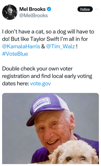 Mel Brooks tweet:

 | don’t have a cat, so a dog will have to do! But like Taylor Swift I’'m all in for @KamalaHarris & @Tim_Walz! #VoteBlue Double check your own voter registration and find local early voting dates here: vote.gov 