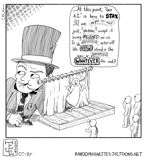 In this cartoon, a giant capitalist is controlling a puppet and sayng:
"At this point, 'Gen AI' is here to STAY. So, we might as well just, you know, accept it being PUSHED on us. It is progress, after all! We CAN'T stand in the way of progress, whatever the cost!!'.
The puppet is on a stage talking to a group of people that look like it, and hiding the capitalist behind a curtain.