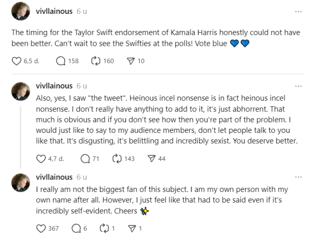 screenshot of three posts on threads by @vivllainous (Vivian Jenna Wilson): 

The timing for the Taylor Swift endorsement of Kamala Harris honestly could not have been better. Can't wait to see the Swifties at the polls! Vote blue 💙💙
vivllainous

Also, yes, I saw "the tweet". Heinous incel nonsense is in fact heinous incel nonsense. I don't really have anything to add to it, it's just abhorrent. That much is obvious and if you don't see how then you're part of the problem. I would just like to say to my audience members, don't let people talk to you like that. It's disgusting, it's belittling and incredibly sexist. You deserve better.
vivllainous

I really am not the biggest fan of this subject. I am my own person with my own name after all. However, I just feel like that had to be said even if it's incredibly self-evident. Cheers ✨