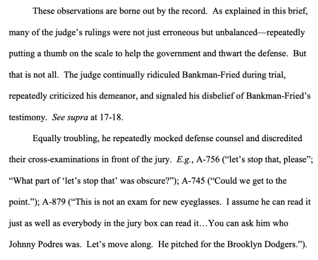 These observations are borne out by the record. As explained in this brief, many of the judge’s rulings were not just erroneous but unbalanced—repeatedly putting a thumb on the scale to help the government and thwart the defense. But that is not all. The judge continually ridiculed Bankman-Fried during trial, repeatedly criticized his demeanor, and signaled his disbelief of Bankman-Fried’s testimony. See supra at 17-18. Equally troubling, he repeatedly mocked defense counsel and discredited their cross-examinations in front of the jury. E.g., A-756 (“let’s stop that, please”; “What part of ‘let’s stop that’ was obscure?”); A-745 (“Could we get to the point.”); A-879 (“This is not an exam for new eyeglasses. I assume he can read it just as well as everybody in the jury box can read it…You can ask him who Johnny Podres was. Let’s move along. He pitched for the Brooklyn Dodgers.”).&nbsp;