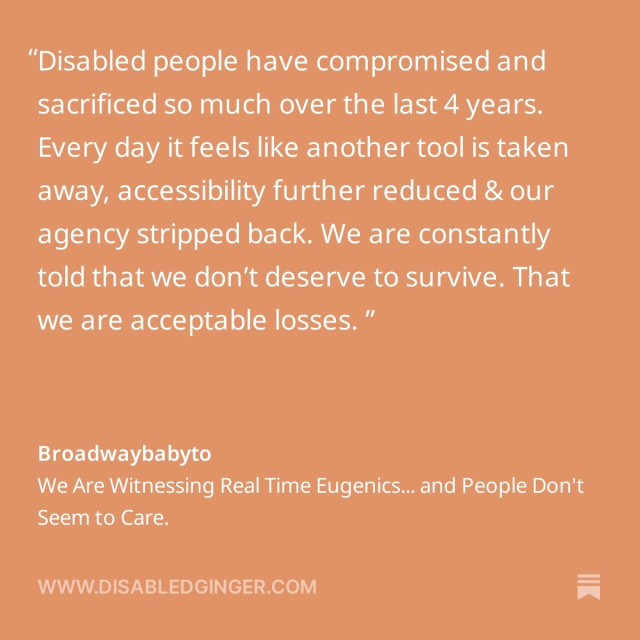 Orange square with white text that reads "Disabled people have compromised and sacrificed so much over the last 4 years. Every day it feels like another tool is taken away, accessibility further reduced & our agency stripped back. We are constantly told that we don't deserve to survive. That we are acceptable losses. " Broadwaybabyto We Are Witnessing Real Time Eugenics... and People Don't Seem to Care. WWW.DISABLEDGINGER.COM