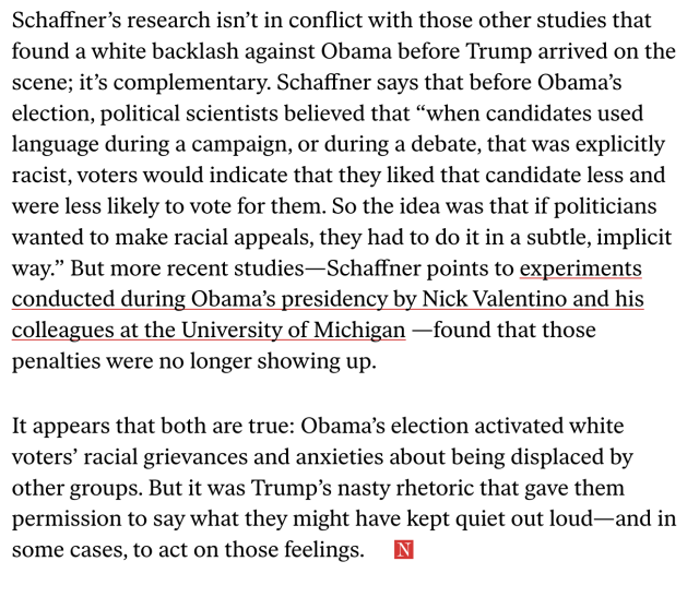 Schaffner’s research isn’t in conflict with those other studies that found a white backlash against Obama before Trump arrived on the scene; it’s complementary. Schaffner says that before Obama’s election, political scientists believed that “when candidates used language during a campaign, or during a debate, that was explicitly racist, voters would indicate that they liked that candidate less and were less likely to vote for them. So the idea was that if politicians wanted to make racial appeals, they had to do it in a subtle, implicit way.” But more recent studies... found that those penalties were no longer showing up.

It appears that both are true: Obama’s election activated white voters’ racial grievances and anxieties about being displaced by other groups. But it was Trump’s nasty rhetoric that gave them permission to say what they might have kept quiet out loud—and in some cases, to act on those feelings.