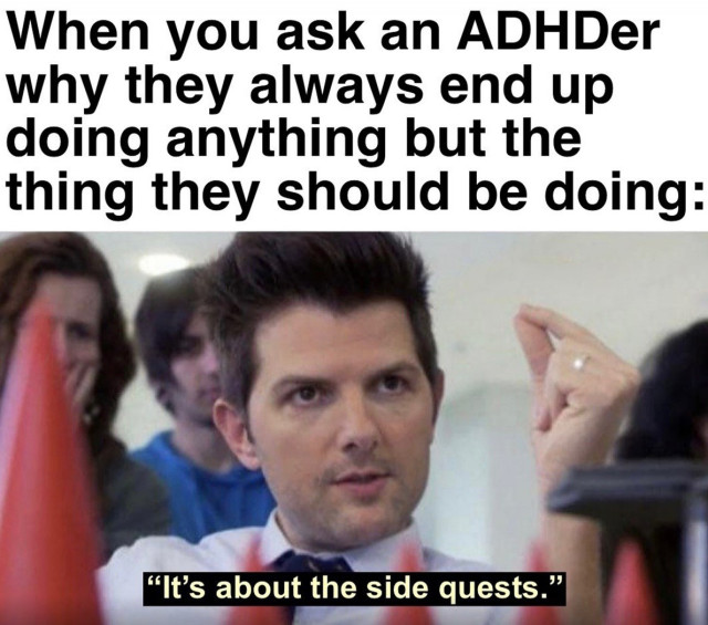 A meme that features a scene with Adam Scott's character from Parks and Recreation, often used in memes for his serious or insightful expressions. 

The text at the top reads:
"When you ask an ADHDer why they always end up doing anything but the thing they should be doing:"

The image shows Adam Scott pointing with a focused look, and the caption below him reads:
"It's about the side quests."

The humor here comes from the tendency of people with ADHD to get distracted by less important tasks or "side quests" rather than focusing on their main responsibilities. The use of the "side quests" analogy, often associated with video games, adds a playful touch, suggesting that the distractions are just as important or enjoyable as the main task.