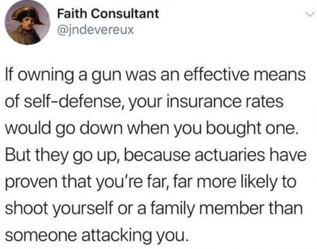 If owning a gun was an effective means of self-defense, your insurance rates would go down when you bought one. But they go up, because actuaries have proven that you're far, far more likely to shoot yourself or a family member than someone attacking you. 