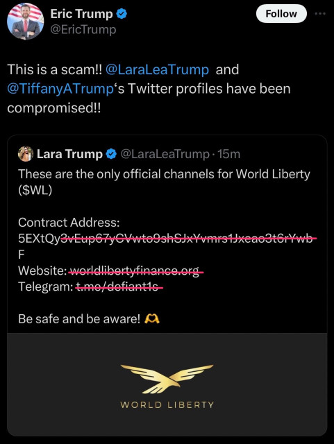 Quote tweet by Eric Trump: This is a scam!! @LaraLeaTrump and @TiffanyATrump’s Twitter profiles have been compromised!!
Quoted tweet by Lara Trump: “These are the only official channels for World Liberty ($WL)
Contract address: 5EXtQy...
Website: worldlibertyfinance.org
Telegram:
Be safe and be aware! 🫶