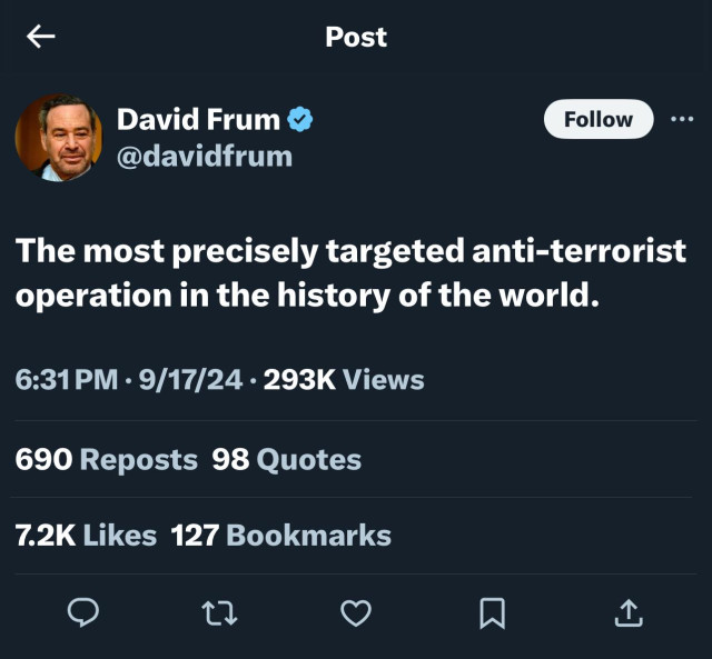 Post
David Frum v
@davidfrum
Follow
The most precisely targeted anti-terrorist
operation in the history of the world.
6:31 PM • 9/17/24 • 293K Views
690 Reposts 98 Quotes
7.2K Likes 127 Bookmarks