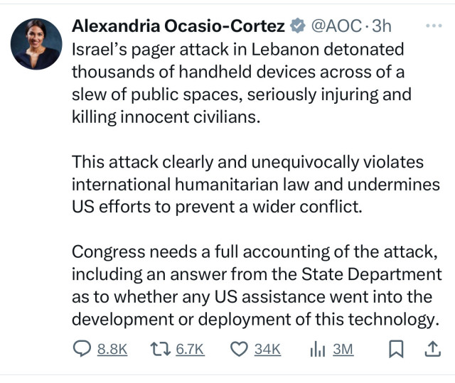 Alexandria Ocasio-Cortez # @AOC -3h
Israel's pager attack in Lebanon detonated
thousands of handheld devices across of a
slew of public spaces, seriously injuring and
killing innocent civilians.
This attack clearly and unequivocally violates
international humanitarian law and undermines
US efforts to prevent a wider conflict.
Congress needs a full accounting of the attack,
including an answer from the State Department
as to whether any US assistance went into the
development or deployment of this technology.
0 88к 1767К О34К Ш3М Д 1