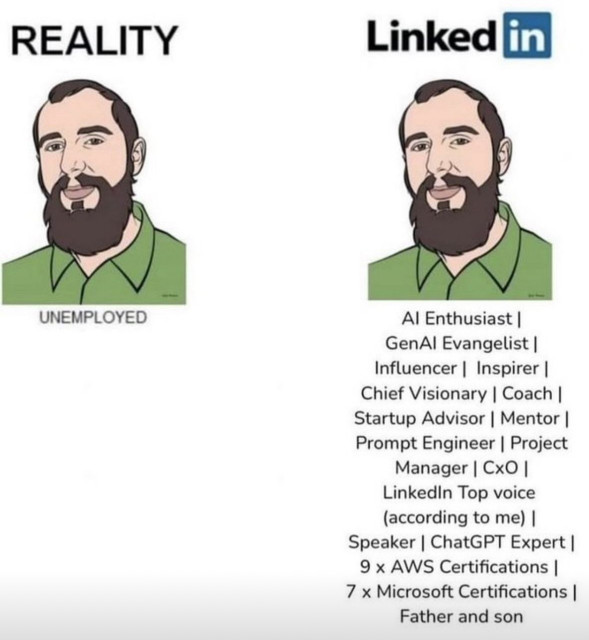 Left “reality” and a dude. Underneath “unemployed”

Right, same dude. Labeled “LinkedIn”. Underneath: 

AI Enthusiast ||
GenAl Evangelist |
Influencer | Inspirer |
Chief Visionary | Coach |
Startup Advisor | Mentor |
Prompt Engineer | Project
Manager | CxO |
Linkedin Top voice (according to me) |
Speaker | ChatGPT Expert |
9 × AWS Certifications ||
7 x Microsoft Certifications |
Father and son