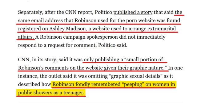 Text from article:
Separately, after the CNN report, Politico published a story that said the same email address that Robinson used for the porn website was found registered on Ashley Madison, a website used to arrange extramarital affairs. A Robinson campaign spokesperson did not immediately respond to a request for comment, Politico said.

CNN, in its story, said it was only publishing a “small portion of Robinson’s comments on the website given their graphic nature.” In one instance, the outlet said it was omitting “graphic sexual details” as it described how Robinson fondly remembered “peeping” on women in public showers as a teenager.