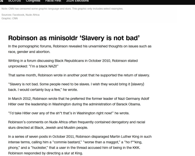 Note: CNN has censored some graphic language and slurs. This graphic only includes select examples. Depraved.

Sources: Facebook, Nude Africa

Graphic: CNN



Robinson as minisoldr ‘Slavery is not bad In the pornographic forums, Robinson revealed his unvarnished thoughts on issues such as race, gender and abortion. Writing in a forum discussing Black Republicans in October 2010, Robinson stated unprovoked: “I'm a black NAZI!” That same month, Robinson wrote in another post that he supported the return of slavery. “Slavery is not bad. Some people need to be slaves. | wish they would bring it (slavery) back. | would certainly buy a few,” he wrote. In March 2012, Robinson wrote that he preferred the former leader of Nazi Germany Adolf Hitler over the leadership in Washington during the administration of Barack Obama. “I'd take Hitler over any of the sh*t that’s in Washington right now!” he wrote. Robinson’s comments on Nude Africa often frequently contained derogatory and racial slurs directed at Black, Jewish and Muslim people. In a series of seven posts in October 2011, Robinson disparaged Martin Luther King in such intense terms, calling him a “commie bastard,” “worse than a maggot,” a “ho f**king, phony,” and a “huckster,” that a user in the thread accused him of being in the KKK. Robinson responded by directing a slur at King. 