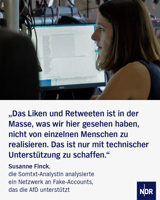 Bild: Eine Frau mit mittellangen braunen Haaren sitzt in einem relativ dunklen Raum vor zwei Monitoren.

Text: „Das Liken und Retweeten ist in der Masse, was wir hier gesehen haben, nicht von einzelnen Menschen zu realisieren. Das ist nur mit technischer Unterstützung zu schaffen.“

Susanne Finck, die Somtxt-Analystin analysierte ein Netzwerk an Fake-Accounts, das die AfD unterstützt