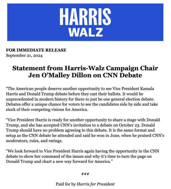 FOR IMMEDIATE RELEASE September 21, 2024 Statement from Harris-Walz Campaign Chair Jen O’Malley Dillon on CNN Debate “The American people deserve another opportunity to see Vice President Kamala Harris and Donald Trump debate before they cast their ballots. It would be unprecedented in modern history for there to just be one general election debate. Debates offer a unique chance for voters to see the candidates side by side and take stock of their competing visions for America. “Vice President Harris is ready for another opportunity to share a stage with Donald Trump, and she has accepted CNN’s invitation to a debate on October 23. Donald Trump should have no problem agreeing to this debate. It is the same format and setup as the CNN debate he attended and said he won in June, when he praised CNN’s moderators, rules, and ratings. “We look forward to Vice President Harris again having the opportunity in the CNN debate to show her command of the issues and why it’s time to turn the page on Donald Trump and chart a new way forward for America.” #H#H# Paid for by Harris for President 